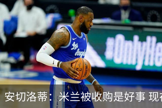 安切洛蒂：米兰被收购是好事 现在不谈回米兰可能