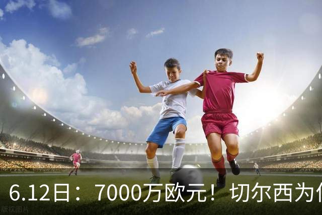 6.12日：7000万欧元！切尔西为何用天价锁死库库雷利亚的西甲梦？